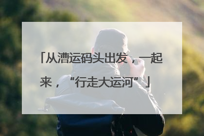 从漕运码头出发，一起来，“行走大运河”