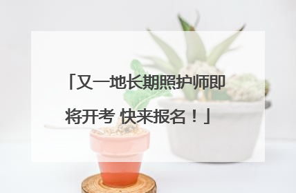 又一地长期照护师即将开考 快来报名！