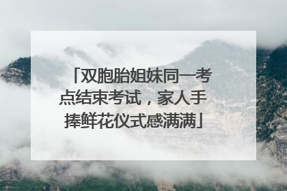 双胞胎姐妹同一考点结束考试，家人手捧鲜花仪式感满满