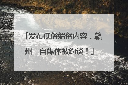 发布低俗媚俗内容，赣州一自媒体被约谈！