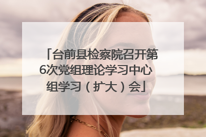 台前县检察院召开第6次党组理论学习中心组学习（扩大）会