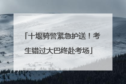 十堰骑警紧急护送！考生错过大巴终赴考场