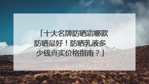 十大名牌防晒霜哪款防晒最好！防晒乳液多少钱真实价格指南？