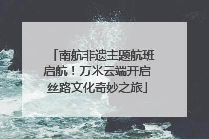 南航非遗主题航班启航！万米云端开启丝路文化奇妙之旅