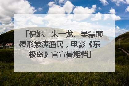 倪妮、朱一龙、吴磊颠覆形象演渔民，电影《东极岛》官宣暑期档