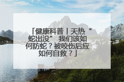 健康科普丨天热“蛇出没” 我们该如何防蛇？被咬伤后应如何自救？
