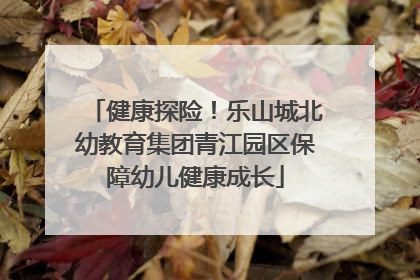 健康探险！乐山城北幼教育集团青江园区保障幼儿健康成长
