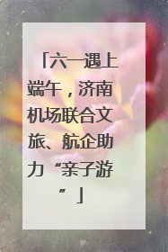 六一遇上端午，济南机场联合文旅、航企助力“亲子游”