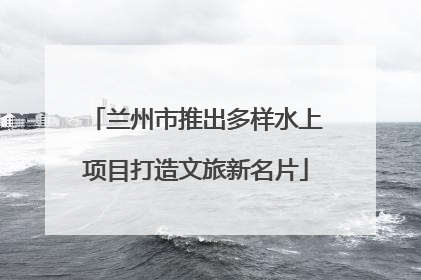 兰州市推出多样水上项目打造文旅新名片