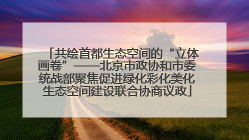 共绘首都生态空间的“立体画卷”——北京市政协和市委统战部聚焦促进绿化彩化美化生态空间建设联合协商议政