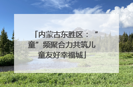 内蒙古东胜区：“童”频聚合力共筑儿童友好幸福城
