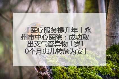 医疗服务提升年丨永州市中心医院：成功取出支气管异物 1岁10个月患儿转危为安