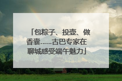 包粽子、投壶、做香囊……古巴专家在聊城感受端午魅力