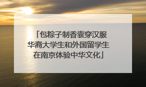包粽子制香囊穿汉服 华裔大学生和外国留学生在南京体验中华文化