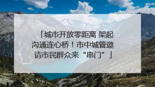 城市开放零距离 架起沟通连心桥！市中城管邀请市民群众来“串门”