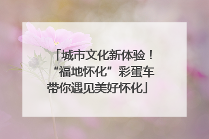 城市文化新体验！“福地怀化”彩蛋车带你遇见美好怀化