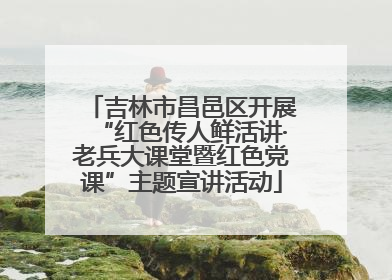 吉林市昌邑区开展“红色传人鲜活讲·老兵大课堂暨红色党课”主题宣讲活动