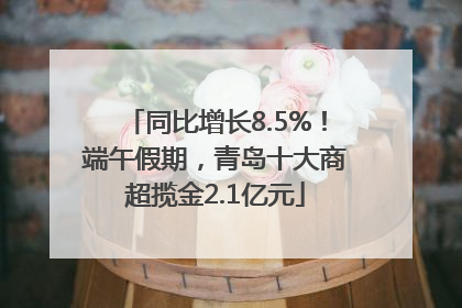 同比增长8.5%！端午假期，青岛十大商超揽金2.1亿元