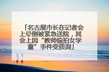 名古屋市长在记者会上晕倒被紧急送院，其会上因“教师偷拍女学童”事件受质询
