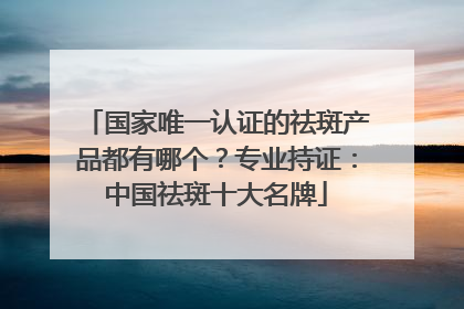 国家唯一认证的祛斑产品都有哪个？专业持证：中国祛斑十大名牌