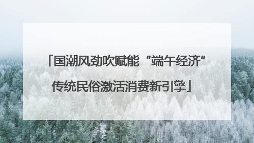国潮风劲吹赋能“端午经济” 传统民俗激活消费新引擎