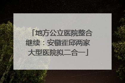 地方公立医院整合继续：安徽霍邱两家大型医院拟二合一