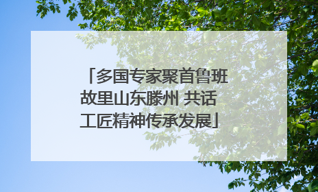 多国专家聚首鲁班故里山东滕州 共话工匠精神传承发展