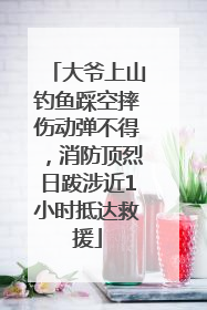 大爷上山钓鱼踩空摔伤动弹不得，消防顶烈日跋涉近1小时抵达救援
