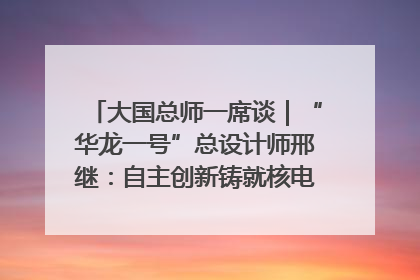 大国总师一席谈｜“华龙一号”总设计师邢继：自主创新铸就核电“国家名片”