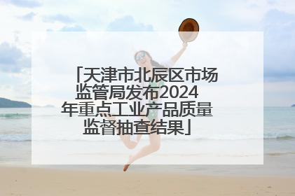 天津市北辰区市场监管局发布2024年重点工业产品质量监督抽查结果