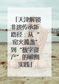 天津解锁非遗传承新路径：从“窑火孤盏”到“数字资产”的破圈实践