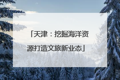 天津：挖掘海洋资源打造文旅新业态