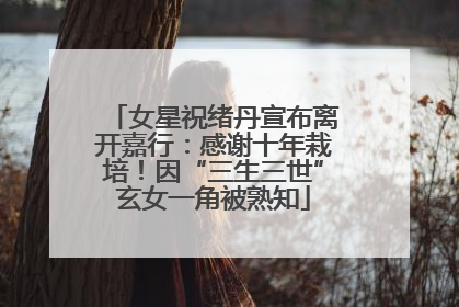 女星祝绪丹宣布离开嘉行：感谢十年栽培！因“三生三世”玄女一角被熟知