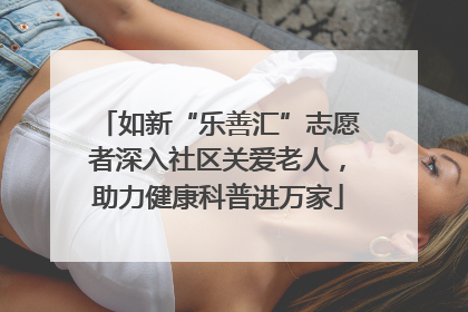 如新“乐善汇”志愿者深入社区关爱老人，助力健康科普进万家