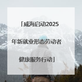 威海启动2025年新就业形态劳动者健康服务行动