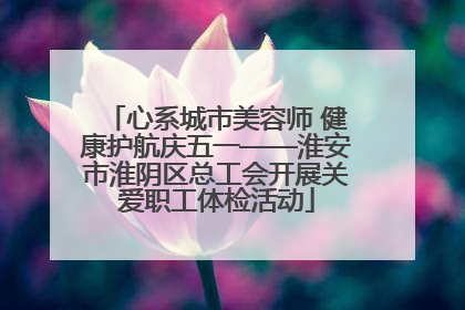 心系城市美容师 健康护航庆五一——淮安市淮阴区总工会开展关爱职工体检活动