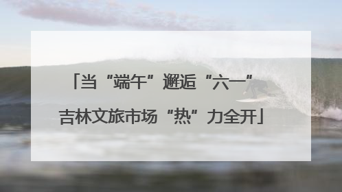 当“端午”邂逅“六一” 吉林文旅市场“热”力全开