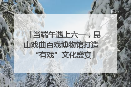 当端午遇上六一，昆山戏曲百戏博物馆打造“有戏”文化盛宴