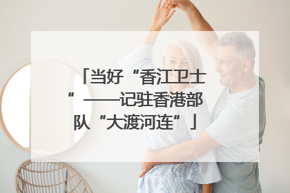 当好“香江卫士”——记驻香港部队“大渡河连”