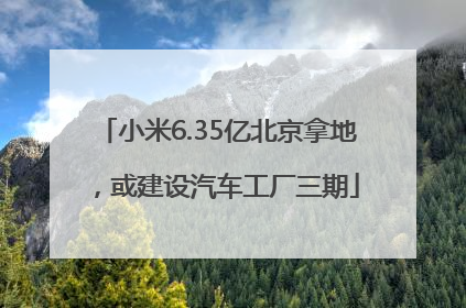 小米6.35亿北京拿地，或建设汽车工厂三期