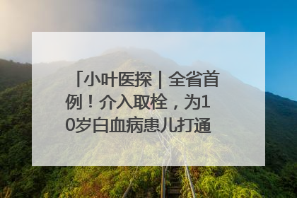 小叶医探｜全省首例！介入取栓，为10岁白血病患儿打通生命之“脉”