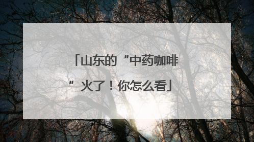 山东的“中药咖啡”火了！你怎么看
