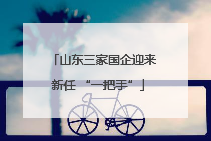 山东三家国企迎来新任 “一把手”