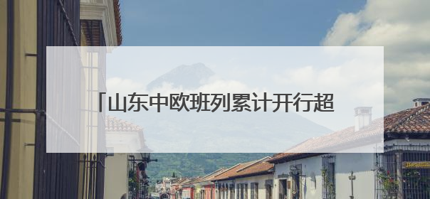 山东中欧班列累计开行超1.18万列 构建“买全球、卖全球”商贸格局