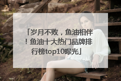 岁月不败，鱼油相伴！鱼油十大热门品牌排行榜top10曝光