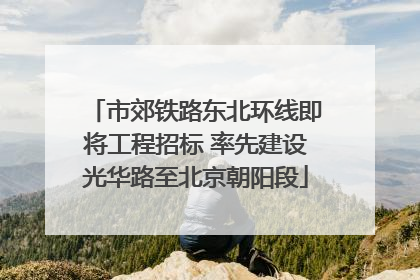 市郊铁路东北环线即将工程招标 率先建设光华路至北京朝阳段