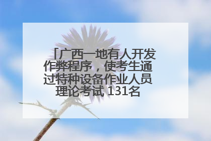 广西一地有人开发作弊程序，使考生通过特种设备作业人员理论考试 131名考生证书被撤销