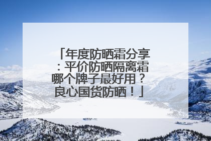 年度防晒霜分享：平价防晒隔离霜哪个牌子最好用？良心国货防晒！