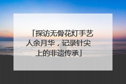 探访无骨花灯手艺人余月华，记录针尖上的非遗传承