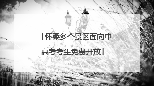 怀柔多个景区面向中高考考生免费开放